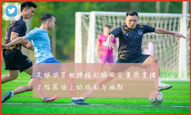 足球明星假摔精彩瞬间合集图赏揭示绿茵场上的戏剧与幽默