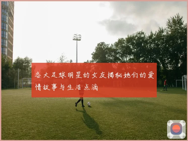 各大足球明星的女友揭秘她们的爱情故事与生活点滴