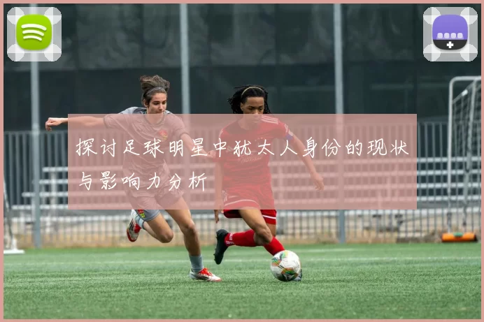 探讨足球明星中犹太人身份的现状与影响力分析