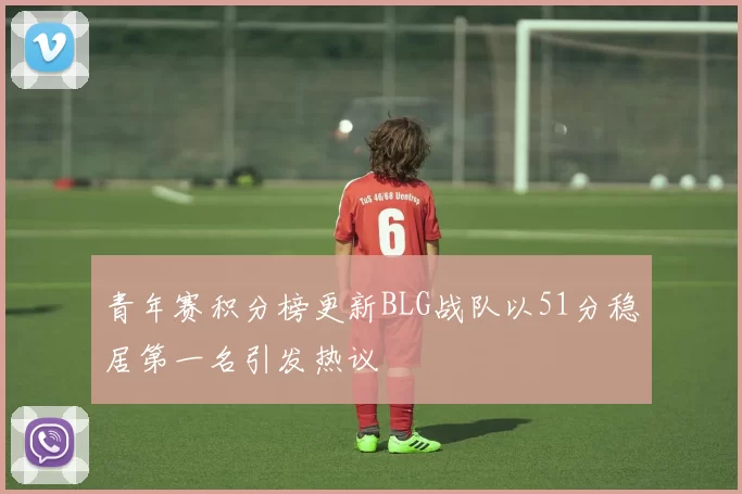 青年赛积分榜更新BLG战队以51分稳居第一名引发热议