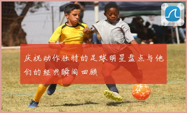 庆祝动作独特的足球明星盘点与他们的经典瞬间回顾
