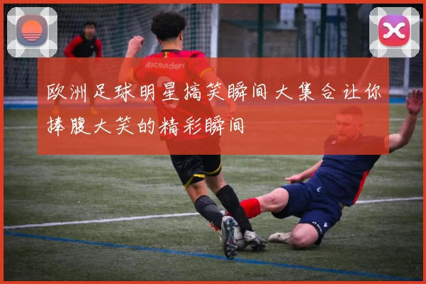 欧洲足球明星搞笑瞬间大集合让你捧腹大笑的精彩瞬间