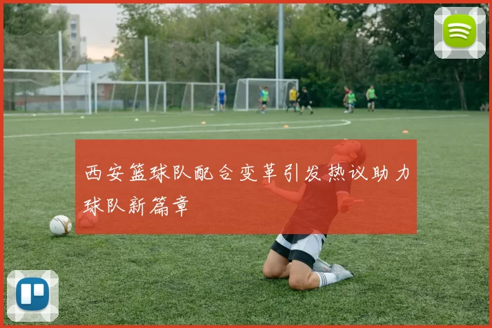 西安篮球队配合变革引发热议助力球队新篇章