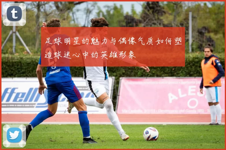 足球明星的魅力与偶像气质如何塑造球迷心中的英雄形象