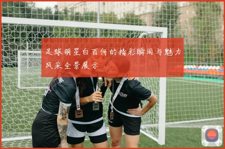 足球明星白百何的精彩瞬间与魅力风采全景展示