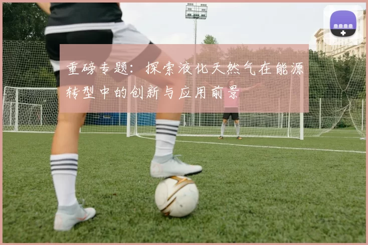 重磅专题：探索液化天然气在能源转型中的创新与应用前景