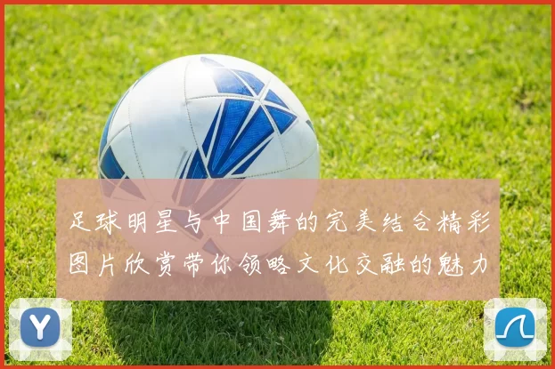 足球明星与中国舞的完美结合精彩图片欣赏带你领略文化交融的魅力