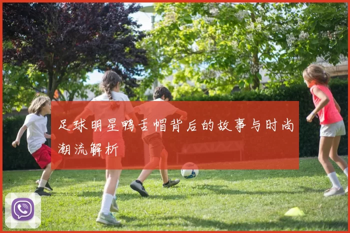 足球明星鸭舌帽背后的故事与时尚潮流解析