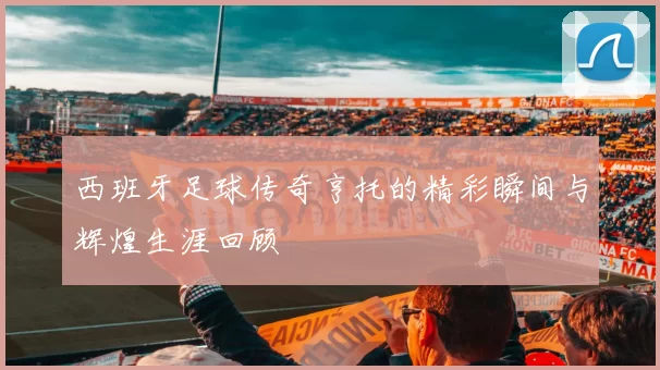 西班牙足球传奇亨托的精彩瞬间与辉煌生涯回顾