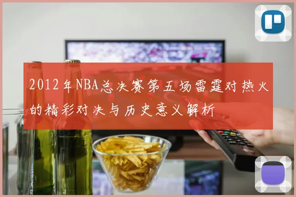 2012年NBA总决赛第五场雷霆对热火的精彩对决与历史意义解析