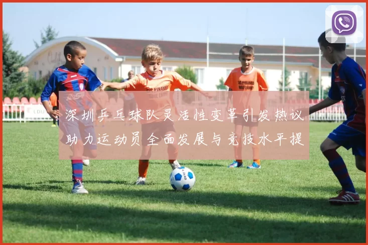 深圳乒乓球队灵活性变革引发热议助力运动员全面发展与竞技水平提升