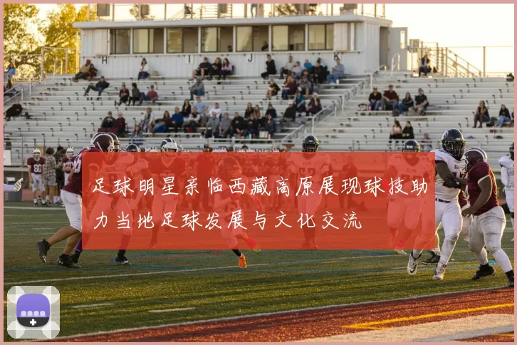 足球明星亲临西藏高原展现球技助力当地足球发展与文化交流