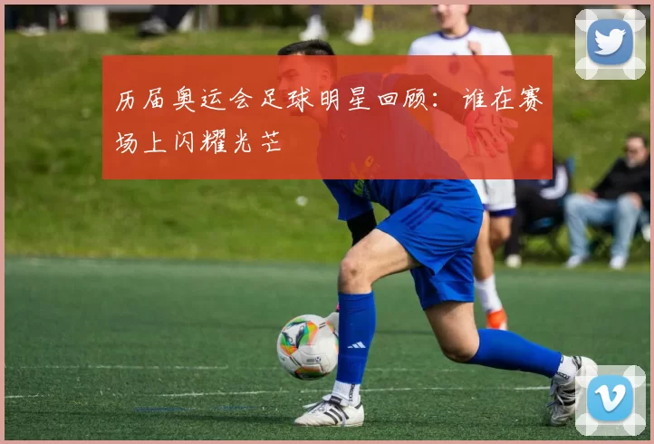 历届奥运会足球明星回顾：谁在赛场上闪耀光芒