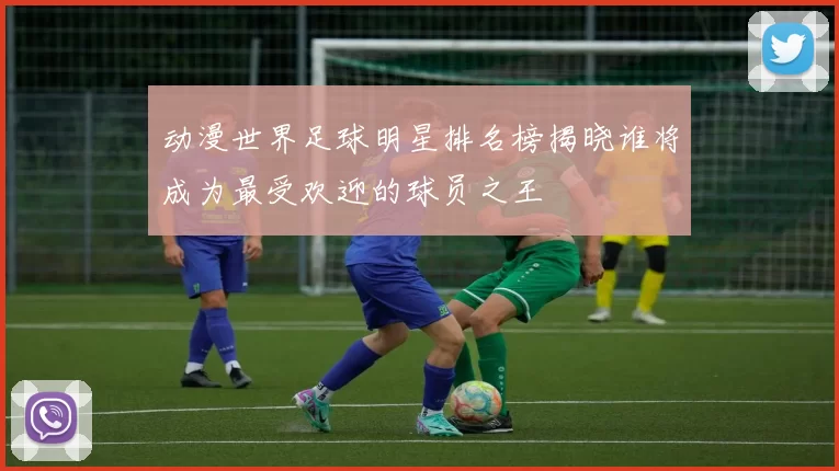 动漫世界足球明星排名榜揭晓谁将成为最受欢迎的球员之王