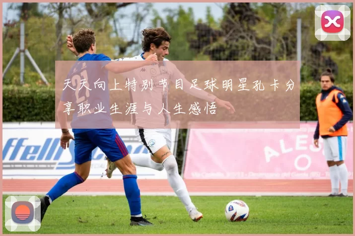 天天向上特别节目足球明星孔卡分享职业生涯与人生感悟
