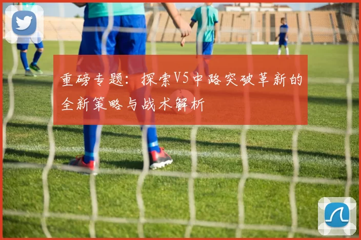 重磅专题：探索V5中路突破革新的全新策略与战术解析