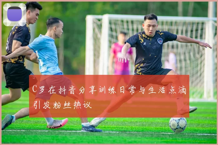 C罗在抖音分享训练日常与生活点滴引发粉丝热议