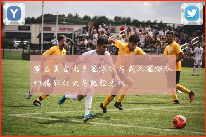 赛后复盘北京篮球队与武汉篮球队的精彩对决与经验总结