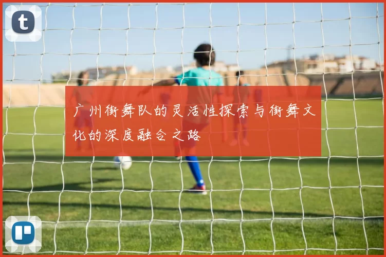 广州街舞队的灵活性探索与街舞文化的深度融合之路