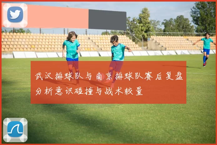 武汉排球队与南京排球队赛后复盘分析意识碰撞与战术较量
