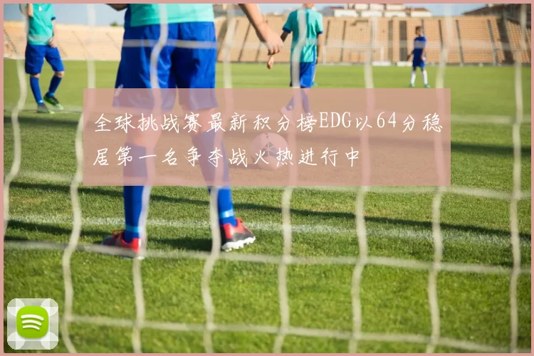 全球挑战赛最新积分榜EDG以64分稳居第一名争夺战火热进行中
