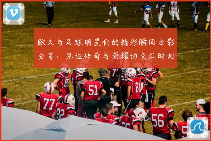 欧文与足球明星们的精彩瞬间合影分享，见证传奇与荣耀的交汇时刻