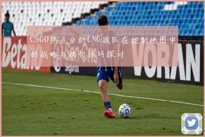 CSGO热点分析LNG战队在控制地图中的战略与执行技巧探讨