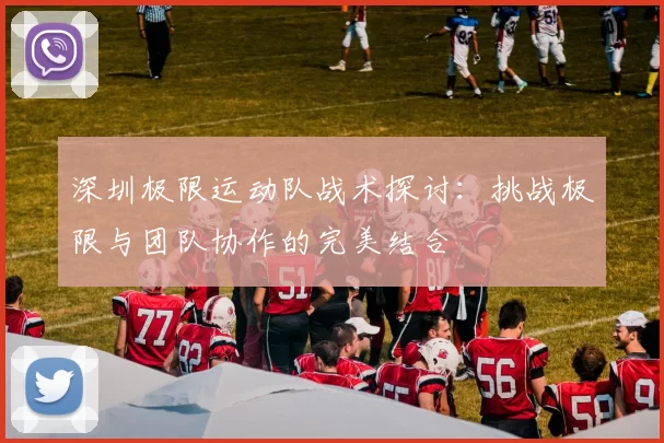 深圳极限运动队战术探讨：挑战极限与团队协作的完美结合