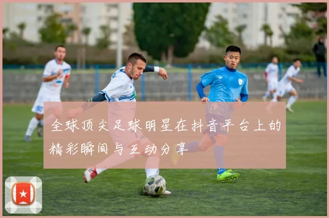 全球顶尖足球明星在抖音平台上的精彩瞬间与互动分享