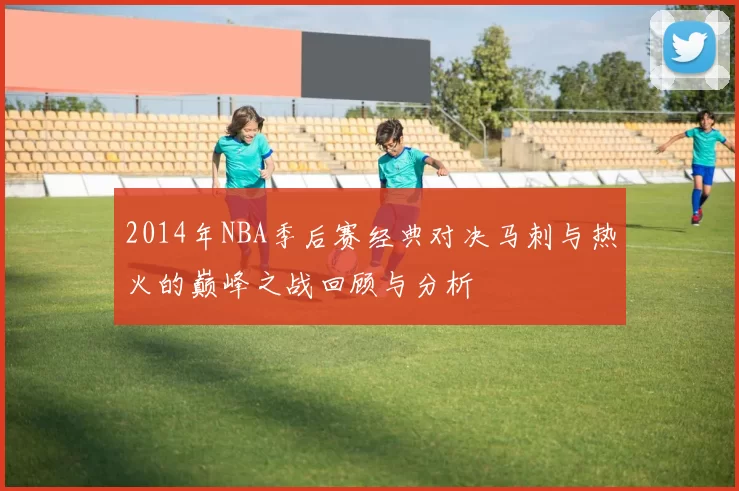 2014年NBA季后赛经典对决马刺与热火的巅峰之战回顾与分析