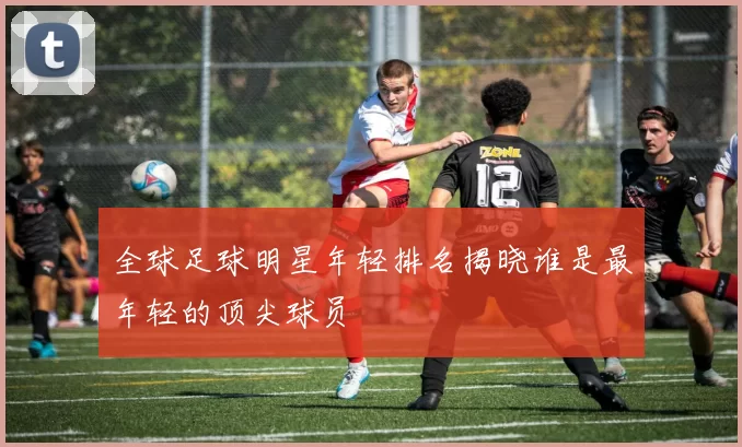 全球足球明星年轻排名揭晓谁是最年轻的顶尖球员