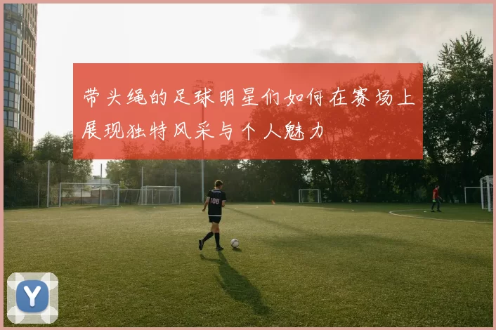 带头绳的足球明星们如何在赛场上展现独特风采与个人魅力