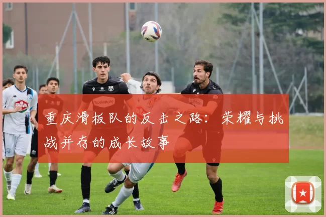重庆滑板队的反击之路：荣耀与挑战并存的成长故事