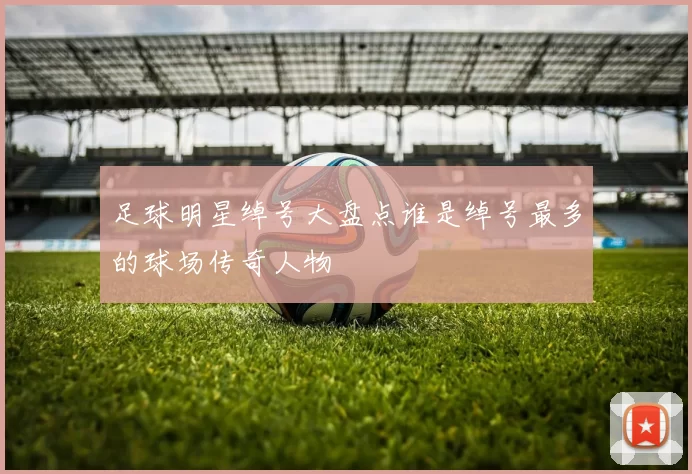 足球明星绰号大盘点谁是绰号最多的球场传奇人物