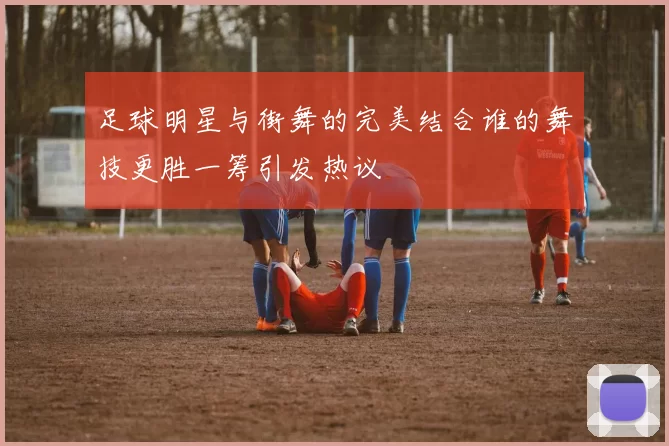 足球明星与街舞的完美结合谁的舞技更胜一筹引发热议