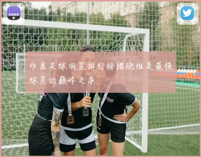 印度足球明星排行榜揭晓谁是最强球员的巅峰之争