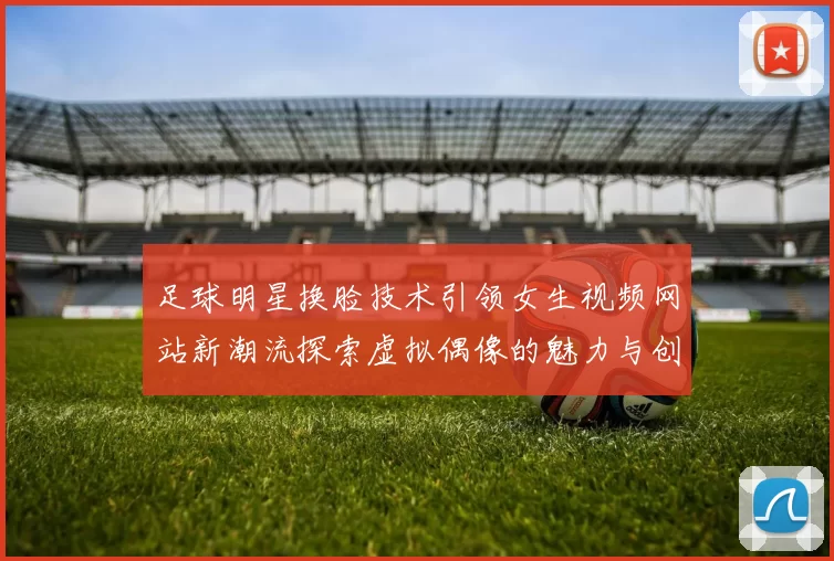 足球明星换脸技术引领女生视频网站新潮流探索虚拟偶像的魅力与创新