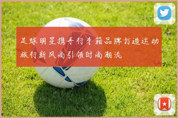 足球明星携手行李箱品牌打造运动旅行新风尚引领时尚潮流