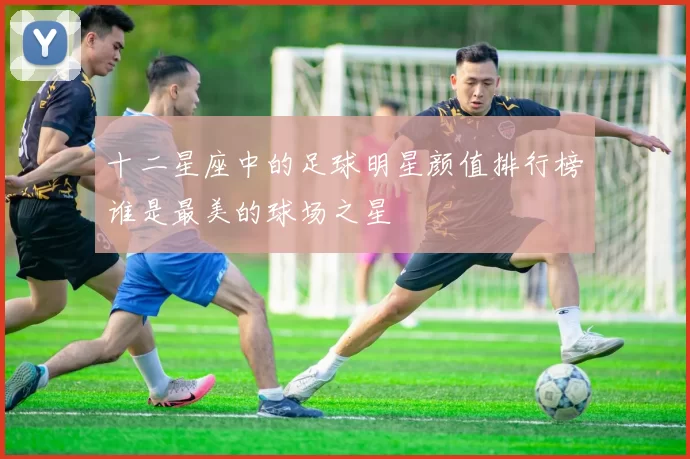 十二星座中的足球明星颜值排行榜谁是最美的球场之星