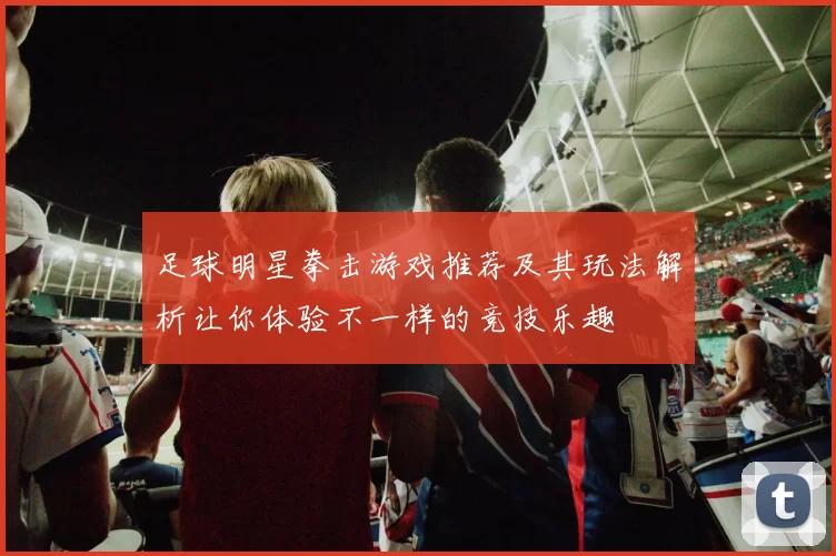 足球明星拳击游戏推荐及其玩法解析让你体验不一样的竞技乐趣