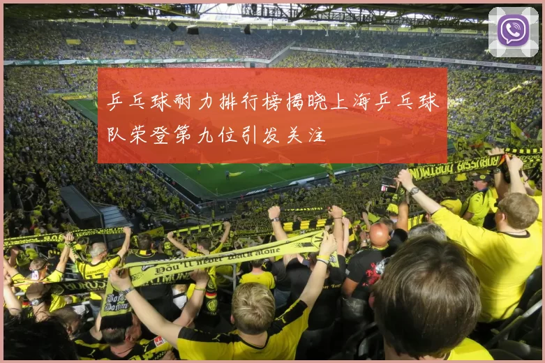乒乓球耐力排行榜揭晓上海乒乓球队荣登第九位引发关注