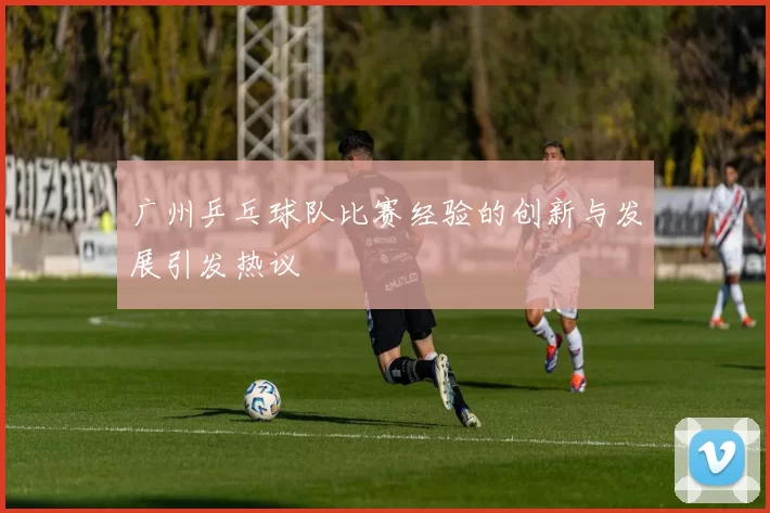 广州乒乓球队比赛经验的创新与发展引发热议
