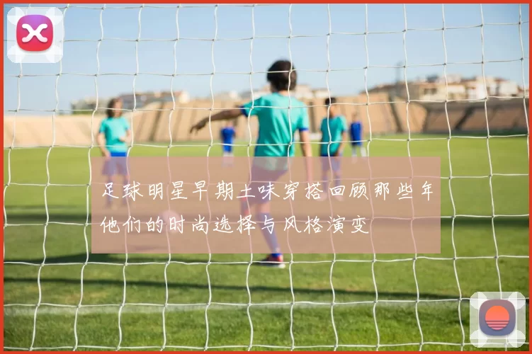 足球明星早期土味穿搭回顾那些年他们的时尚选择与风格演变