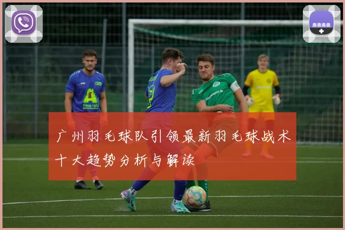 广州羽毛球队引领最新羽毛球战术十大趋势分析与解读