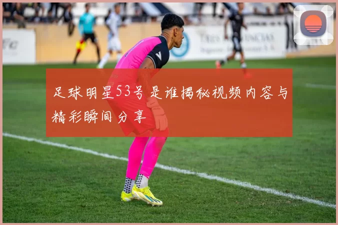 足球明星53号是谁揭秘视频内容与精彩瞬间分享