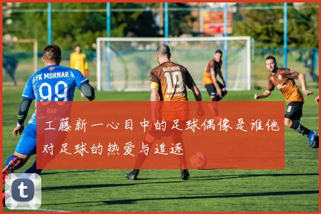 工藤新一心目中的足球偶像是谁他对足球的热爱与追逐