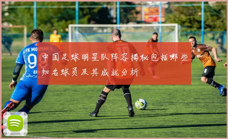 中国足球明星队阵容揭秘包括哪些知名球员及其成就分析