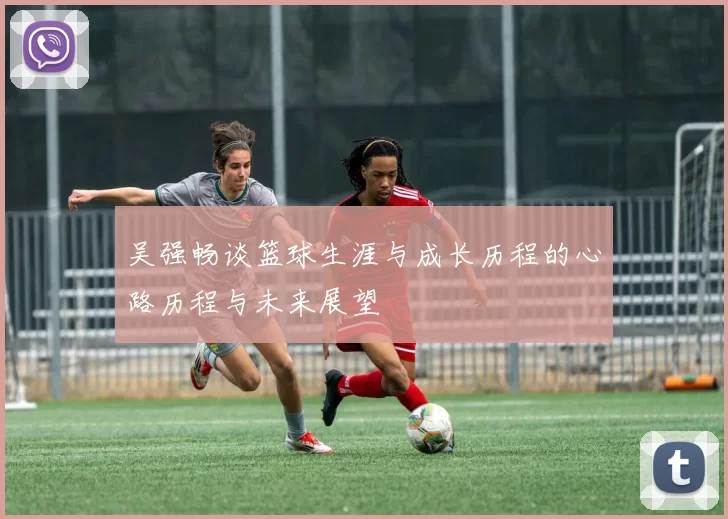 吴强畅谈篮球生涯与成长历程的心路历程与未来展望