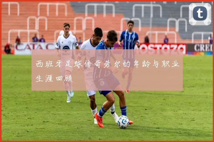 西班牙足球传奇劳尔的年龄与职业生涯回顾