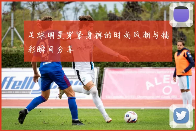 足球明星穿紧身裤的时尚风潮与精彩瞬间分享